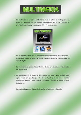 -   La multimedia es un apoyo fundamental para disciplinas como la publicidad,
    pues la creatividad de los diseños multimediales hace más atractiva la
    promoción y venta de productos y servicios de las empresas.




-   La multimedia permite que la información se muestre de un modo completo e
    impactante, debido al desarrollo de los diversos medios de comunicación en
    soporte digital.


-   La información se personaliza en función de las características y necesidades
    del usuario final.


-   La Multimedia es la base de los juegos de video, pero también tiene
    aplicaciones en pasatiempos de tipo cultural como cuentos infantiles
    interactivos, exploracion de museos y ciudades a manera de visitas digitales
    interactivas.


-   La multimedia permite el tratamiento digital de la imagen y el sonido.
 