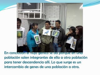 En conclusión el flujo génico se da porque en una
población salen integrantes de ella a otra población
para tener descendencia allí. Lo que surge es un
intercambio de genes de una población a otra.
 