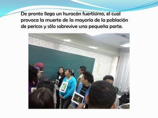 De pronto llega un huracán fuertísimo, el cual
provoca la muerte de la mayoría de la población
de pericos y sólo sobrevive una pequeña parte.
 