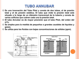  Es una innovación del Tubo Pitot y consta de dos tubos, el de presión
total y el de presión estática. El tubo que mide la presión total está
situado a lo largo de un diámetro transversal de la tubería y consta de
varios orificios que cubren cada uno la presión total.
 El tubo Annubar es de mayor precisión que el tubo Pitot, del orden del
±1%.
 Se emplea para la medida de pequeños o grandes caudales de líquidos y
gases.
 Se utiliza para los fluidos con bajas concentraciones de sólidos (ppm).
 