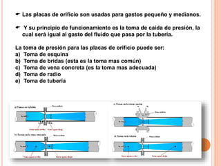  Las placas de orificio son usadas para gastos pequeño y medianos.
 Y su principio de funcionamiento es la toma de caída de presión, la
cual será igual al gasto del fluido que pasa por la tubería.
La toma de presión para las placas de orificio puede ser:
a) Toma de esquina
b) Toma de bridas (esta es la toma mas común)
c) Toma de vena concreta (es la toma mas adecuada)
d) Toma de radio
e) Toma de tubería
 