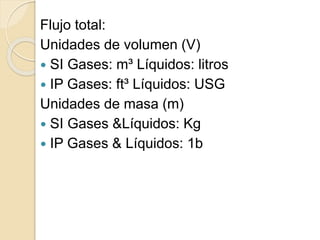 Flujo total:
Unidades de volumen (V)
 SI Gases: m³ Líquidos: litros
 IP Gases: ft³ Líquidos: USG
Unidades de masa (m)
 SI Gases &Líquidos: Kg
 IP Gases & Líquidos: 1b
 