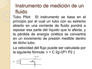 Instrumento de medición de un
fluido
Tubo Pilot: El instrumento se basa en el
principio por el cual un tubo con su extremo
abierto en una corriente de fluido pondrá a
reposar esa parte del líquido que lo afecta, y
la pérdida de energía cinética se convertirá
en un incremento de presión medible dentro
de dicho tubo.
La velocidad del flujo puede ser calculada por
la siguiente fórmula: v = C 2g√(P1 P2 )
 