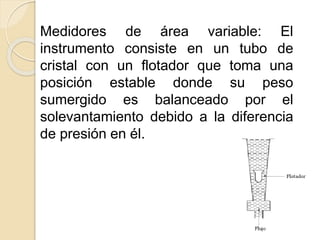 Medidores de área variable: El
instrumento consiste en un tubo de
cristal con un flotador que toma una
posición estable donde su peso
sumergido es balanceado por el
solevantamiento debido a la diferencia
de presión en él.
 