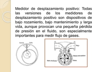 Medidor de desplazamiento positivo: Todas
las versiones de los medidores de
desplazamiento positivo son dispositivos de
bajo rozamiento, bajo mantenimiento y larga
vida, aunque provocan una pequeña pérdida
de presión en el fluido, son especialmente
importantes para medir flujo de gases.
 