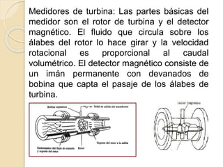 Medidores de turbina: Las partes básicas del
medidor son el rotor de turbina y el detector
magnético. El fluido que circula sobre los
álabes del rotor lo hace girar y la velocidad
rotacional es proporcional al caudal
volumétrico. El detector magnético consiste de
un imán permanente con devanados de
bobina que capta el pasaje de los álabes de
turbina.
 