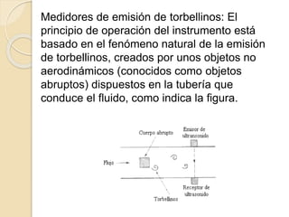 Medidores de emisión de torbellinos: El
principio de operación del instrumento está
basado en el fenómeno natural de la emisión
de torbellinos, creados por unos objetos no
aerodinámicos (conocidos como objetos
abruptos) dispuestos en la tubería que
conduce el fluido, como indica la figura.
 