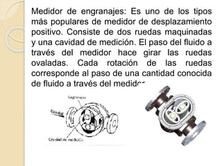 Medidor de engranajes: Es uno de los tipos
más populares de medidor de desplazamiento
positivo. Consiste de dos ruedas maquinadas
y una cavidad de medición. El paso del fluido a
través del medidor hace girar las ruedas
ovaladas. Cada rotación de las ruedas
corresponde al paso de una cantidad conocida
de fluido a través del medidor.
 