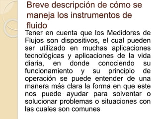 Breve descripción de cómo se
maneja los instrumentos de
fluido
Tener en cuenta que los Medidores de
Flujos son dispositivos, el cual pueden
ser utilizado en muchas aplicaciones
tecnológicas y aplicaciones de la vida
diaria, en donde conociendo su
funcionamiento y su principio de
operación se puede entender de una
manera más clara la forma en que este
nos puede ayudar para solventar o
solucionar problemas o situaciones con
las cuales son comunes
 