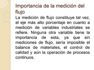 Importancia de la medición del
flujo
La medición de flujo constituye tal vez,
el eje más alto porcentaje en cuanto a
medición de variables industriales se
refiere. Ninguna otra variable tiene la
importancia de esta, ya que sin
mediciones de flujo, sería imposible el
balance de materiales, el control de
calidad y aún la operación de procesos
continuos.
 