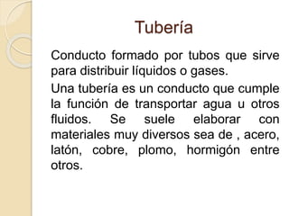 Tubería
Conducto formado por tubos que sirve
para distribuir líquidos o gases.
Una tubería es un conducto que cumple
la función de transportar agua u otros
fluidos. Se suele elaborar con
materiales muy diversos sea de , acero,
latón, cobre, plomo, hormigón entre
otros.
 