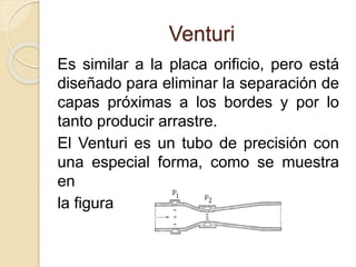 Venturi
Es similar a la placa orificio, pero está
diseñado para eliminar la separación de
capas próximas a los bordes y por lo
tanto producir arrastre.
El Venturi es un tubo de precisión con
una especial forma, como se muestra
en
la figura
 