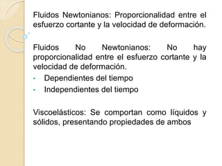 Fluidos Newtonianos: Proporcionalidad entre el
esfuerzo cortante y la velocidad de deformación.
Fluidos No Newtonianos: No hay
proporcionalidad entre el esfuerzo cortante y la
velocidad de deformación.
• Dependientes del tiempo
• Independientes del tiempo
Viscoelásticos: Se comportan como líquidos y
sólidos, presentando propiedades de ambos
 