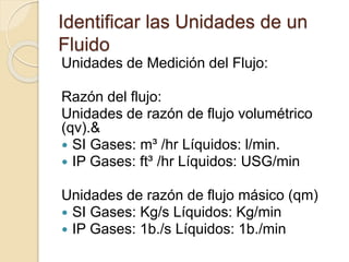 Identificar las Unidades de un
Fluido
Unidades de Medición del Flujo:
Razón del flujo:
Unidades de razón de flujo volumétrico
(qv).&
 SI Gases: m³ /hr Líquidos: l/min.
 IP Gases: ft³ /hr Líquidos: USG/min
Unidades de razón de flujo másico (qm)
 SI Gases: Kg/s Líquidos: Kg/min
 IP Gases: 1b./s Líquidos: 1b./min
 
