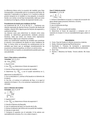  
La  diferencia  básica  entre  la  ecuación  del  medidor  para  flujo 
incompresible y compresible está en la presencia del factor de 
expansión Y expresado en las figuras 2 y 3. Cuando la caída pe 
presión temporal en el medidor es muy pequeña, la ecuación 
tiende a ser similar a la de flujo incompresible, dado que como 
se observa en las figuras, el factor de expansión tiende a uno. 
 
Procedimiento de diseño para medidores de flujo 
Las condiciones de  P , P1 ,D, d, W, Q1, C, …, mantienen una 
relación expresada de diversas formas: Ecuación del diseño del 
medidor, relación PVT y figuras para los factores de expansión y 
coeficiente de flujo. 
Los  diversos  casos  para  determinar  la  relación  entre  estas 
variables  se  determinan  generalmente  mediante  procesos 
iterativos,  dado  que  existe  una  mezcla  entre  expresiones 
matemáticas y figuras que relacionan variables. 
Existe una combinación específica de variables que constituye 
la solución a los problemas de diseño en estos medidores de 
flujo.  La  forma  como  se  encuentre  las  combinaciones  de  las 
variables  que  hacen  que  se  satisfagan  simultáneamente  las 
ecuaciones y relaciones graficas, no tienen un camino único. 
En esta sección se muestra un procedimiento posible para cada 
caso planteado. 
 
 
Caso 1: Flujo másico y volumétrico 
Conocidos:  P , P1 ,D, d 
10 P2YCAW   
1. Asumir C=0.6 
2. Con 
1P
P y γ, Determinar el factor de expansión Y. 
3. Estimar el flujo másico de la ecuación del medidor 
4.  Determinar 
1
1
WQ    y  con  el  caudal  volumétrico  en  1, 
determinar la velocidad en 1. 
5. Con la velocidad en 1, estimar el Re basado en el diámetro de 
la tubería. 
6.  Con  Re1  y    estimar  el  coeficiente  de  flujo,  si  es  igual  al 
supuesto en el paso 1. Fin, si no comenzar nuevamente con el C 
calculado. 
 
Caso 2: Diámetro del medidor 
Conocidos:  P , P1 ,D, W 
1
1
P2
CY
Q4
d



  
1. Suponer =0.7 
2. Con 
1P
P y γ, Determinar el factor de expansión Y. 
3. Calcular el Número de Reynolds 
4. Leer el coeficiente de flujo C en función de  y Re. 
5. Estimar el diámetro del orificio de la ecuación del medidor. 
6. Calcular el valor de . 
7.  Comparar    supuesto  con  el  calculado.  Si  los  valores  son 
razonablemente cercanos, fin, si no, volver al paso 1. 
Caso 2: Caída de presión 
Conocidos:, P1 ,D, d, W 
1
2
0 2
1
YCA
W
P






  
1. Estimar la densidad en el punto 1 a través de la ecuación de 
gases ideales (papa presiones inferiores a 10 atm). 
2. Estimar  y Re. 
3. Leer el coeficiente de flujo. 
4. Suponer Y=1. 
5. Estimar  P  de la ecuación del medidor. 
6.  Determinar  el  factor  de  expansión  y  comparar  con  el 
supuesto en el paso 4. Si no es razonablemente igual, volver al 
paso 4. 
 
 
BIBLIOGRAFIA 
 Crane. Flujo de Fluidos en válvulas accesorios y tuberías 
 Darby. Chemical Engineering Phluid Dynamics. 
 Geankoplis  C.,  Procesos  de  transporte  y  operaciones 
unitarias. Tercera edición. Compañía editorial continental. 
 Ocon Tojo. 
 Shames  I.  Mecánica  de  fluidos.  Tercera  edición.  Mc  Graw 
Hill.  
 