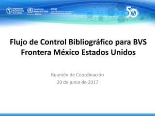 Flujo de Control Bibliográfico para BVS
Frontera México Estados Unidos
Reunión de Coordinación
20 de junio de 2017
 