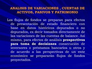 Los flujos de fondos se preparan para efectos de presentación de estado financiero con base en datos históricos depurados o no depurados, es decir tomados directamente de las variaciones de las cuentas de balance. Así mismo, para efectos de análisis  prospectivos para toma de decisiones  consecución de inversores o préstamos bancarios u otros y de acuerdo a las perspectivas de un ente económico se prepararán flujos de fondos proyectados.  ANALISIS DE VARIACIONES , CUENTAS DE ACTIVOS, PASIVOS Y PATRIMONIO 