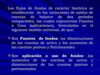 Los flujos de fondos de carácter histórico se establecerán  de las variaciones de saldos de cuentas de balance de dos períodos comparables, las cuales representan Fuentes o Usos (aplicaciones), formuladas en el siguiente modelo universal, de que: Son  Fuentes   de fondos : las disminuciones de las cuentas de activo y los aumentos de las cuentas pasivas y Patrimoniales. Son  aplicación o uso de fondos : los aumentos de las cuentas de activo y disminuciones de las cuentas pasivas y patrimoniales. 
