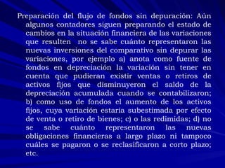 Preparación del flujo de fondos sin depuración: Aún algunos contadores siguen preparando el estado de cambios en la situación financiera de las variaciones que resulten  no se sabe cuánto representaron las nuevas inversiones del comparativo sin depurar las variaciones, por ejemplo a) anota como fuente de fondos en depreciación la variación sin tener en cuenta que pudieran existir ventas o retiros de activos fijos que disminuyeron el saldo de la depreciación acumulada cuando se contabilizaron; b) como uso de fondos el aumento de los activos fijos, cuya variación estaría subestimada por efecto de venta o retiro de bienes; c) o las redimidas; d) no se sabe cuánto representaron las nuevas obligaciones financieras a largo plazo ni tampoco cuáles se pagaron o se reclasificaron a corto plazo; etc. 