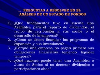 ¿Qué fundamentos tuvo en cuenta una Asamblea para el reparto de dividendos, el recibo de retribución a sus socios o el desarrollo de la empresa? ¿Cómo se deben financiar los programas de expansión y sus inversiones? ¿Porqué una empresa no pagan primero sus obligaciones financieras teniendo liquidez temporal? ¿Qué razones puede tener una Asamblea o Junta de Socios al no decretar dividendos o participaciones altas? …  PREGUNTAS A RESOLVER EN EL ANÁLISIS DE UN ESTADO DE FONDOS 