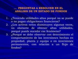 ¿Teniendo utilidades altas porqué no se puede o no pagan obligaciones financieras? ¿Los activos netos disminuyen algunas veces, no obstante de obtener altas utilidades, porqué puede suceder ese fenómeno? ¿Porqué se debe observar con detenimiento el comportamiento de las inversiones hechas en propiedad, planta y equipo o en inversiones permanentes, con relación a un flujo de fondos? …  PREGUNTAS A RESOLVER EN EL ANÁLISIS DE UN ESTADO DE FONDOS 