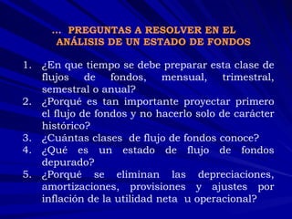 …  PREGUNTAS A RESOLVER EN EL ANÁLISIS DE UN ESTADO DE FONDOS ¿En que tiempo se debe preparar esta clase de flujos de fondos, mensual, trimestral, semestral o anual?  ¿Porqué es tan importante proyectar primero el flujo de fondos y no hacerlo solo de carácter histórico?  ¿Cuántas clases  de flujo de fondos conoce?  ¿Qué es un estado de flujo de fondos depurado?  ¿Porqué se eliminan las depreciaciones, amortizaciones, provisiones y ajustes por inflación de la utilidad neta  u operacional? 