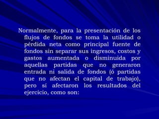 Normalmente, para la presentación de los flujos de fondos se toma la utilidad o pérdida neta como principal fuente de fondos sin separar sus ingresos, costos y gastos aumentada o disminuida por aquellas partidas que no generaron entrada ni salida de fondos (ó partidas que no afectan el capital de trabajo), pero sí afectaron los resultados del ejercicio, como son: 