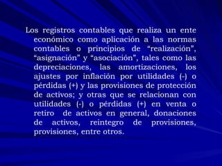 Los registros contables que realiza un ente económico como aplicación a las normas contables o principios de “realización”, “asignación” y “asociación”, tales como las depreciaciones, las amortizaciones, los ajustes por inflación por utilidades (-) o pérdidas (+) y las provisiones de protección de activos; y otras que se relacionan con utilidades (-) o pérdidas (+) en venta o retiro  de activos en general, donaciones de activos, reintegro de provisiones, provisiones, entre otros. 
