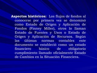 :  Aspectos históricos:  Los flujos de fondos al conocerse por primera vez se denominó como Estado de Origen y Aplicación de Fondos (Finney Miller), otros lo llaman Estado de Fuentes y Usos o Estado de Origen y Aplicación de Recursos. Según las últimas normas contables este documento se estableció como un estado financiero básico de obligatorio cumplimiento llamado oficialmente Estado de Cambios en la Situación Financiera.  