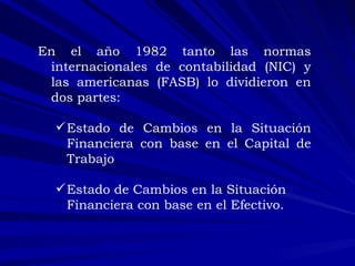 :  En el año 1982 tanto las normas internacionales de contabilidad (NIC) y las americanas (FASB) lo dividieron en dos partes:  Estado de Cambios en la Situación Financiera con base en el Capital de Trabajo Estado de Cambios en la Situación Financiera con base en el Efectivo. 