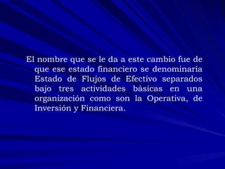El nombre que se le da a este cambio fue de que ese estado financiero se denominaría Estado de Flujos de Efectivo separados bajo tres actividades básicas en una organización como son la Operativa, de Inversión y Financiera. 