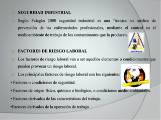  SEGURIDAD INDUSTRIAL
 Según Falagán 2000 seguridad industrial es una “técnica no médica de
prevención de las enfermedades profesionales, mediante el control en el
medioambiente de trabajo de los contaminantes que la producen.
 FACTORES DE RIESGO LABORAL
 Los factores de riesgo laboral van a ser aquellos elementos o condicionantes que
pueden provocar un riesgo laboral.
 Los principales factores de riesgo laboral son los siguientes:
• Factores o condiciones de seguridad.
• Factores de origen físico, químico o biológico, o condiciones medio-ambientales.
• Factores derivados de las características del trabajo.
•Factores derivados de la operación de trabajo
 