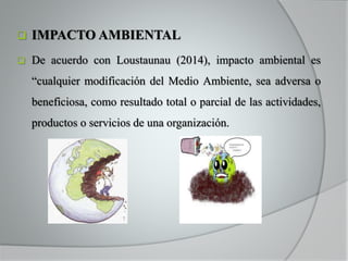  IMPACTO AMBIENTAL
 De acuerdo con Loustaunau (2014), impacto ambiental es
“cualquier modificación del Medio Ambiente, sea adversa o
beneficiosa, como resultado total o parcial de las actividades,
productos o servicios de una organización.
 