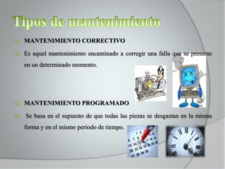  MANTENIMIENTO CORRECTIVO
 Es aquel mantenimiento encaminado a corregir una falla que se presente
en un determinado momento.
 MANTENIMIENTO PROGRAMADO
 Se basa en el supuesto de que todas las piezas se desgastan en la misma
forma y en el mismo periodo de tiempo.
 