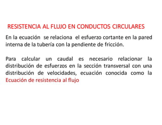 RESISTENCIA	AL	FLUJO	EN	CONDUCTOS	CIRCULARES
En la ecuación se relaciona el esfuerzo cortante en la pared
interna de la tubería con la pendiente de fricción.
Para calcular un caudal es necesario relacionar la
distribución de esfuerzos en la sección transversal con una
distribución de velocidades, ecuación conocida como la
Ecuación de resistencia al flujo
 