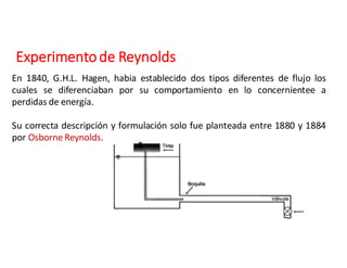 Experimento	de	Reynolds
En 1840, G.H.L. Hagen, habia establecido dos tipos diferentes de flujo los
cuales se diferenciaban por su comportamiento en lo concernientee a
perdidas de energía.
Su correcta descripción y formulación solo fue planteada entre 1880 y 1884
por Osborne Reynolds.
 