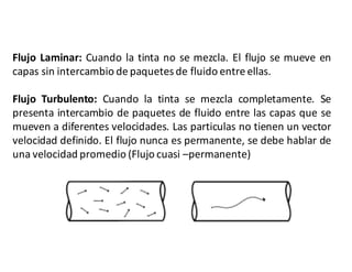 Flujo Laminar: Cuando la tinta no se mezcla. El flujo se mueve en
capas sin intercambio de paquetesde fluido entre ellas.
Flujo Turbulento: Cuando la tinta se mezcla completamente. Se
presenta intercambio de paquetes de fluido entre las capas que se
mueven a diferentes velocidades. Las particulas no tienen un vector
velocidad definido. El flujo nunca es permanente, se debe hablar de
una velocidad promedio (Flujo cuasi –permanente)
 