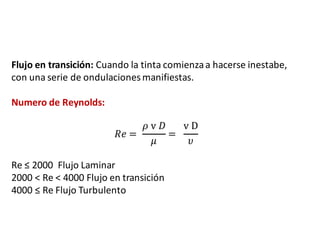 Flujo	en	transición: Cuando	la	tinta	comienza	a	hacerse	inestabe,	
con	una	serie	de	ondulaciones	manifiestas.
Numero	de	Reynolds:
𝑅𝑒 =	
𝜌	v	𝐷
𝜇
=		
v	D
𝜐
Re	≤	2000		Flujo	Laminar
2000	<	Re	<	4000	Flujo	en	transición
4000	≤	Re	Flujo	Turbulento
 