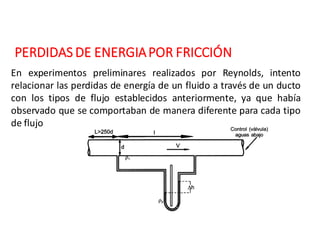 PERDIDAS	DE	ENERGIA	POR	FRICCIÓN
En experimentos preliminares realizados por Reynolds, intento
relacionar las perdidas de energía de un fluido a través de un ducto
con los tipos de flujo establecidos anteriormente, ya que había
observado que se comportaban de manera diferente para cada tipo
de flujo
 