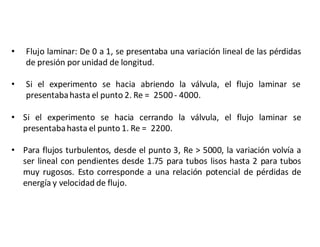 • Flujo laminar: De 0 a 1, se presentaba una variación lineal de las pérdidas
de presión por unidad de longitud.
• Si el experimento se hacia abriendo la válvula, el flujo laminar se
presentabahasta el punto 2. Re = 2500- 4000.
• Si el experimento se hacia cerrando la válvula, el flujo laminar se
presentabahasta el punto 1. Re = 2200.
• Para flujos turbulentos, desde el punto 3, Re > 5000, la variación volvía a
ser lineal con pendientes desde 1.75 para tubos lisos hasta 2 para tubos
muy rugosos. Esto corresponde a una relación potencial de pérdidas de
energía y velocidad de flujo.
 