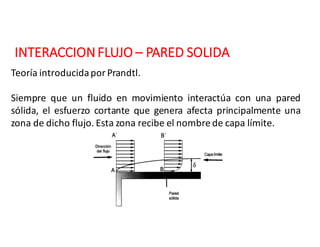 INTERACCION	FLUJO	– PARED	SOLIDA
Teoría introducidapor Prandtl.
Siempre que un fluido en movimiento interactúa con una pared
sólida, el esfuerzo cortante que genera afecta principalmente una
zona de dicho flujo. Esta zona recibe el nombre de capa límite.
 