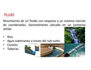 FLUJO
Movimiento de un fluido con respecto a un sistema inercial
de coordenadas. Generalmente ubicado en un contorno
solido.
• Ríos
• Agua	suberranea	a	traves	del	sub	suelo.
• Canales
• Tuberías
 