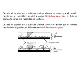 Cuando el espesor de la subcapa laminar viscosa es mayor que el tamaño
medio de la rugosidad, se define como hidráulicamente liso, el flujo se
comportacomo si la rugosidadno existiera.
Cuando el espesor de la subcapa laminar viscosa es menor que el tamaño
medio de la rugosidad, se define como hidráulicamenterugoso.
 