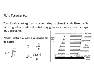 Flujo Turbulento:
Zona laminar esta gobernada por la ley de viscosidad de Newton. Se
tienen gradientes de velocidad muy grandes en un espesor de capa
muy pequeño.
Prandtl define V* como la velocidad
de corte
𝑉∗ =	
𝜏D
𝜌
𝛿P
=
11.6	𝜗
𝑉∗
𝑉∗
F
= 	𝜐
𝑉I
𝑦
 