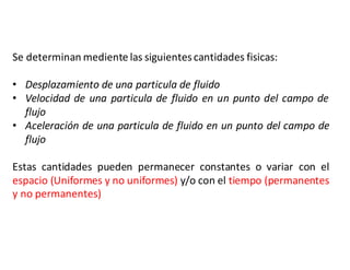 Se determinan mediente las siguientescantidades fisicas:
• Desplazamiento de una particula de fluido
• Velocidad de una particula de fluido en un punto del campo de
flujo
• Aceleración de una particula de fluido en un punto del campo de
flujo
Estas cantidades pueden permanecer constantes o variar con el
espacio (Uniformes y no uniformes) y/o con el tiempo (permanentes
y no permanentes)
 