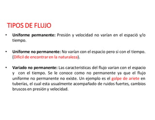 TIPOS	DE	FLUJO
• Uniforme permanente: Presión y velocidad no varían en el espació y/o
tiempo.
• Uniforme no permanente: No varían con el espacio pero si con el tiempo.
(Dificil de encontraren la naturaleza).
• Variado no permanente: Las caracteristicas del flujo varian con el espacio
y con el tiempo. Se le conoce como no permanente ya que el flujo
uniforme no permanente no existe. Un ejemplo es el golpe de ariete en
tuberías, el cual esta usualmente acompañado de ruidos fuertes, cambios
bruscos en presión y velocidad.
 