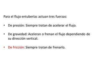 Para	el	flujo	entuberías	actuan	tres	fuerzas:
• De	presión:	Siempre	tratan	de	acelerar	el	flujo.
• De	gravedad:	Aceleran	o	frenan	el	flujo	dependiendo	de	
su	dirección	vertical.
• De	fricción:	Siempre	tratan	de	frenarlo.
 