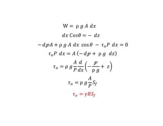 W = 	ρ	𝑔	𝐴	 𝑑𝑥
𝑑𝑥	𝐶𝑜𝑠𝜃 = −	𝑑𝑧	
− 𝑑𝓅𝐴 + ρ	𝑔	𝐴	 𝑑𝑥	 cos 𝜃	−	𝜏6 𝑃	 𝑑𝑥 = 0
𝜏6 𝑃	 𝑑𝑥 = 𝐴	 − 𝑑𝓅 + 	ρ	𝑔		 𝑑𝑧
𝜏6 = ρ	𝑔
𝐴
𝑃
𝑑
𝑑𝑥
−
𝓅
ρ	𝑔
+ 	𝑧
𝜏6 = ρ	𝑔
𝐴
𝑃
𝑆:
𝜏6 = 𝛾𝑅𝑆:
 