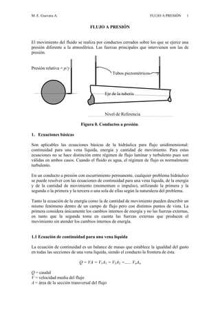 M. E. Guevara A. FLUJO A PRESIÓN 1
FLUJO A PRESIÓN
El movimiento del fluido se realiza por conductos cerrados sobre los que se ejerce una
presión diferente a la atmosférica. Las fuerzas principales que intervienen son las de
presión.
Presión relativa = p/
Tubos piezométricos
Eje de la tubería
Nivel de Referencia
Figura 0. Conductos a presión.
1. Ecuaciones básicas
Son aplicables las ecuaciones básicas de la hidráulica para flujo unidimensional:
continuidad para una vena líquida, energía y cantidad de movimiento. Para estas
ecuaciones no se hace distinción entre régimen de flujo laminar y turbulento pues son
válidas en ambos casos. Cuando el fluido es agua, el régimen de flujo es normalmente
turbulento.
En un conducto a presión con escurrimiento permanente, cualquier problema hidráulico
se puede resolver con las ecuaciones de continuidad para una vena líquida, de la energía
y de la cantidad de movimiento (momentum o impulso), utilizando la primera y la
segunda o la primera y la tercera o una sola de ellas según la naturaleza del problema.
Tanto la ecuación de la energía como la de cantidad de movimiento pueden describir un
mismo fenómeno dentro de un campo de flujo pero con distintos puntos de vista. La
primera considera únicamente los cambios internos de energía y no las fuerzas externas,
en tanto que la segunda toma en cuenta las fuerzas externas que producen el
movimiento sin atender los cambios internos de energía.
1.1 Ecuación de continuidad para una vena líquida
La ecuación de continuidad es un balance de masas que establece la igualdad del gasto
en todas las secciones de una vena líquida, siendo el conducto la frontera de ésta.
Q = VA = V1A1 = V2A2 =...... VnAn
Q = caudal
V = velocidad media del flujo
A = área de la sección transversal del flujo
 