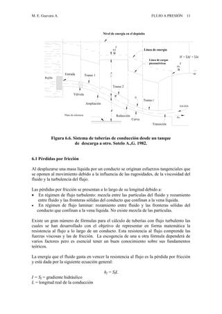 M. E. Guevara A. FLUJO A PRESIÓN 11
Entrada Tramo 1
Tramo 2
D
Tramo i
SALIDA
Transición
Curva
Reducción
Ampliación
Válvula
Rejilla
Línea de energía
Línea de cargas
piezométricas
Nivel de energía en el depósito
Plano de referencia
Q
Z
P

2
V2
2g
Vs
2
Vs
2g
H = hf + hi
Figura 6.6. Sistema de tuberías de conducción desde un tanque
de descarga a otro. Sotelo A.,G. 1982.
6.1 Pérdidas por fricción
Al desplazarse una masa líquida por un conducto se originan esfuerzos tangenciales que
se oponen al movimiento debido a la influencia de las rugosidades, de la viscosidad del
fluido y la turbulencia del flujo.
Las pérdidas por fricción se presentan a lo largo de su longitud debido a:
 En régimen de flujo turbulento: mezcla entre las partículas del fluido y rozamiento
entre fluido y las fronteras sólidas del conducto que confinan a la vena líquida.
 En régimen de flujo laminar: rozamiento entre fluido y las fronteras sólidas del
conducto que confinan a la vena líquida. No existe mezcla de las partículas.
Existe un gran número de fórmulas para el cálculo de tuberías con flujo turbulento las
cuales se han desarrollado con el objetivo de representar en forma matemática la
resistencia al flujo a lo largo de un conducto. Esta resistencia al flujo comprende las
fuerzas viscosas y las de fricción. La escogencia de una u otra fórmula dependerá de
varios factores pero es esencial tener un buen conocimiento sobre sus fundamentos
teóricos.
La energía que el fluido gasta en vencer la resistencia al flujo es la pérdida por fricción
y está dada por la siguiente ecuación general:
hf = SfL
I = Sf = gradiente hidráulico
L = longitud real de la conducción
 